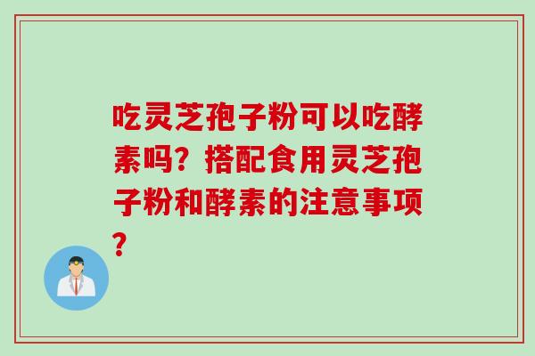 吃灵芝孢子粉可以吃酵素吗？搭配食用灵芝孢子粉和酵素的注意事项？