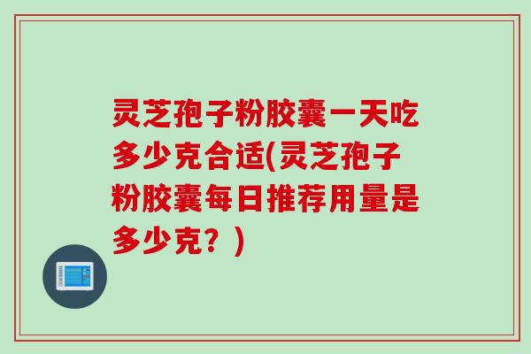 灵芝孢子粉胶囊一天吃多少克合适(灵芝孢子粉胶囊每日推荐用量是多少克？)