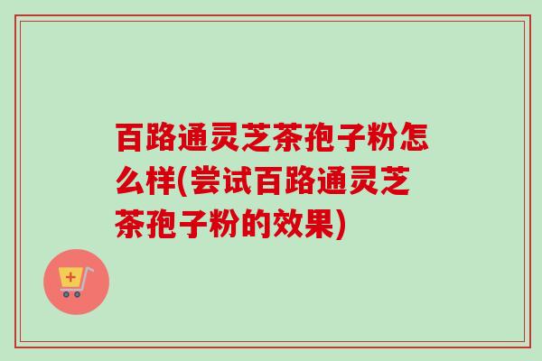 百路通灵芝茶孢子粉怎么样(尝试百路通灵芝茶孢子粉的效果) 百路通灵芝茶孢子粉怎么样(尝试百路通灵芝茶孢子粉的效果)