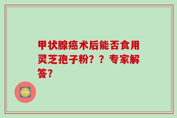 甲状腺癌术后能否食用灵芝孢子粉？？专家解答？