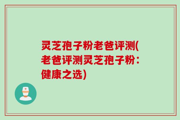 灵芝孢子粉老爸评测(老爸评测灵芝孢子粉：健康之选)