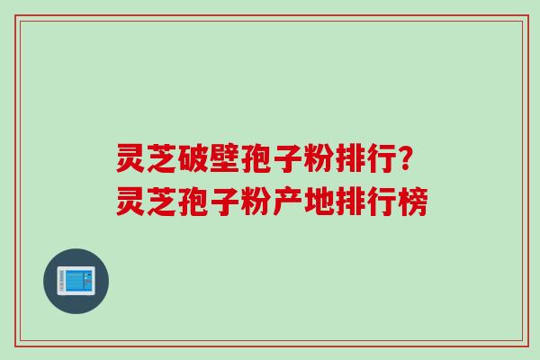 灵芝破壁孢子粉排行？灵芝孢子粉产地排行榜