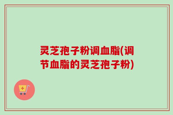 灵芝孢子粉调血脂(调节血脂的灵芝孢子粉)