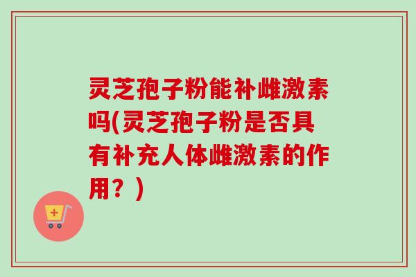 灵芝孢子粉能补雌激素吗(灵芝孢子粉是否具有补充人体雌激素的作用？)