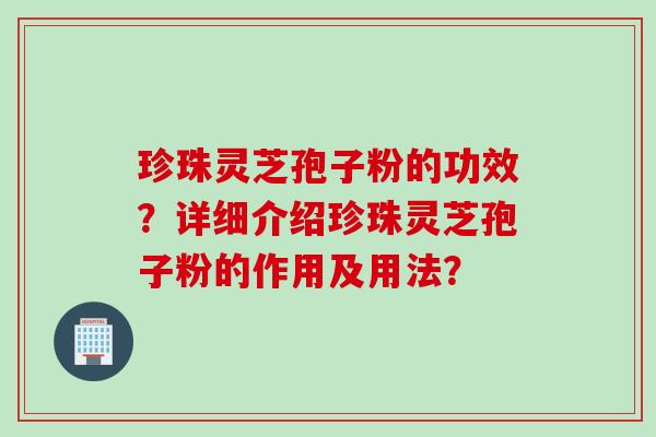 珍珠灵芝孢子粉的功效?详细介绍珍珠灵芝孢子粉的作用及用法? 珍珠灵芝孢子粉的功效?详细介绍珍珠灵芝孢子粉的作用及用法?