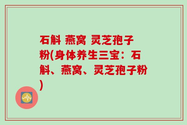 石斛 燕窝 灵芝孢子粉(身体养生三宝：石斛、燕窝、灵芝孢子粉)