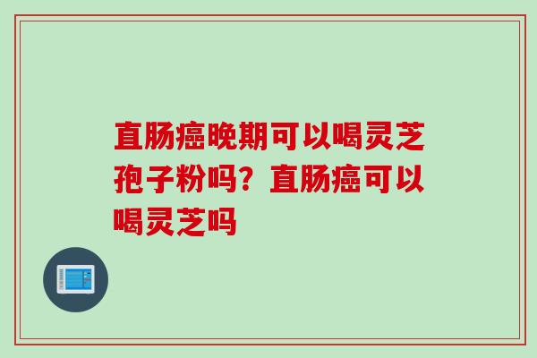 直肠癌晚期可以喝灵芝孢子粉吗？直肠癌可以喝灵芝吗