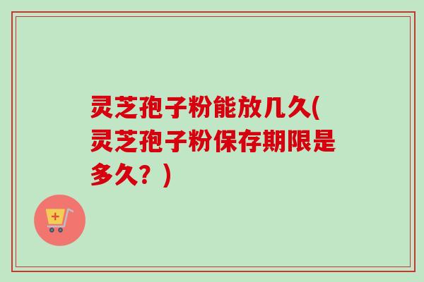 灵芝孢子粉能放几久(灵芝孢子粉保存期限是多久？)