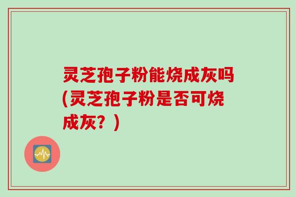 灵芝孢子粉能烧成灰吗(灵芝孢子粉是否可烧成灰？)