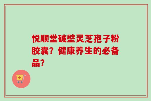 悦顺堂破壁灵芝孢子粉胶囊？健康养生的必备品？