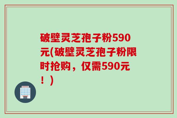 破壁灵芝孢子粉590元(破壁灵芝孢子粉限时抢购，仅需590元！)