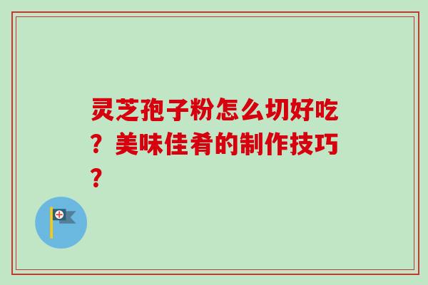 灵芝孢子粉怎么切好吃？美味佳肴的制作技巧？