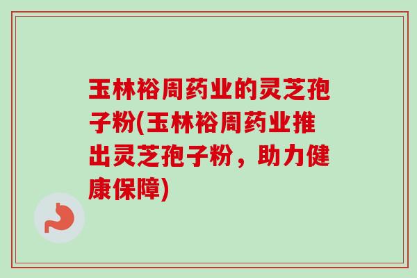 玉林裕周药业的灵芝孢子粉(玉林裕周药业推出灵芝孢子粉，助力健康保障)
