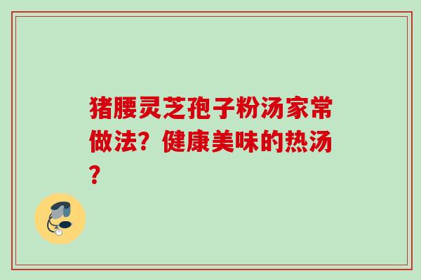 猪腰灵芝孢子粉汤家常做法？健康美味的热汤？