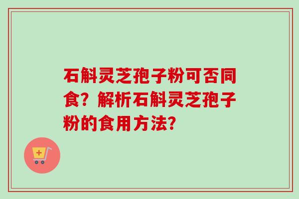 石斛灵芝孢子粉可否同食？解析石斛灵芝孢子粉的食用方法？