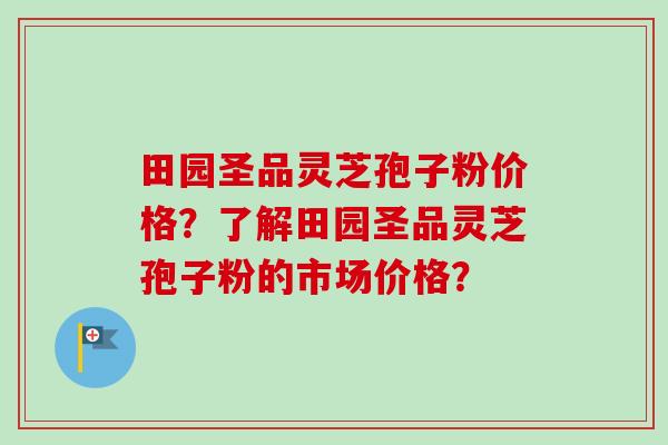 田园圣品灵芝孢子粉价格？了解田园圣品灵芝孢子粉的市场价格？