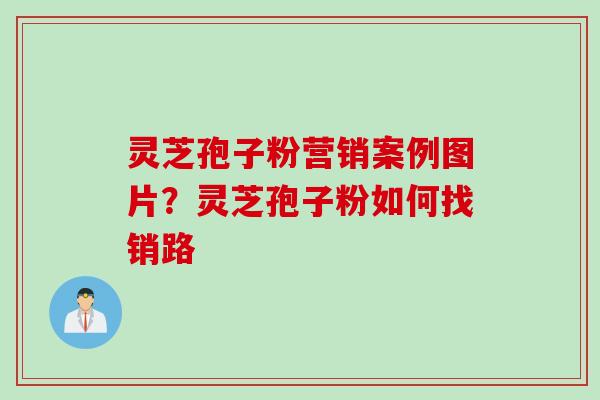 灵芝孢子粉营销案例图片？灵芝孢子粉如何找销路