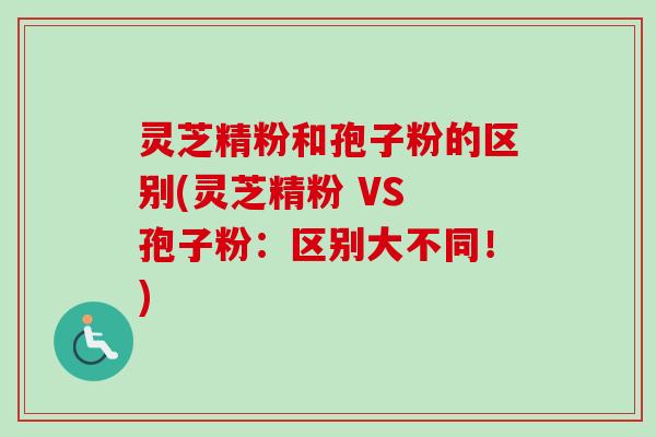 灵芝精粉和孢子粉的区别(灵芝精粉 VS 孢子粉：区别大不同！)