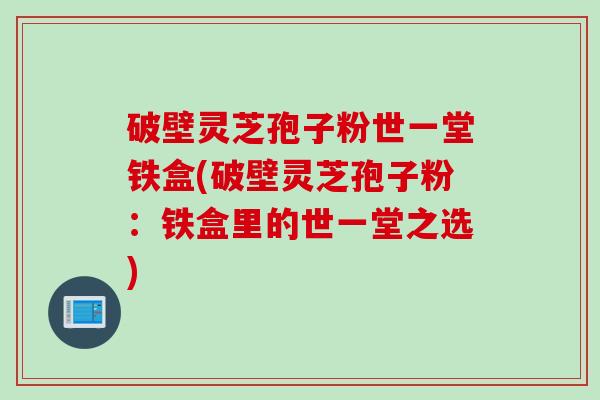 破壁灵芝孢子粉世一堂铁盒(破壁灵芝孢子粉:铁盒里的世一堂之选) 破壁灵芝孢子粉世一堂铁盒(破壁灵芝孢子粉:铁盒里的世一堂之选)