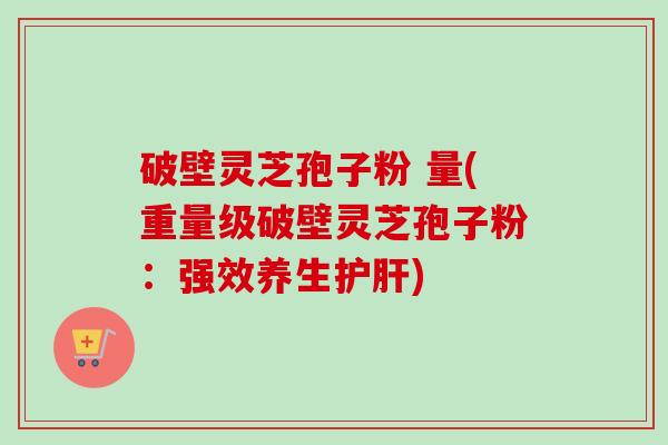 破壁灵芝孢子粉 量(重量级破壁灵芝孢子粉:强效养生) 破壁灵芝孢子粉 量(重量级破壁灵芝孢子粉:强效养生)