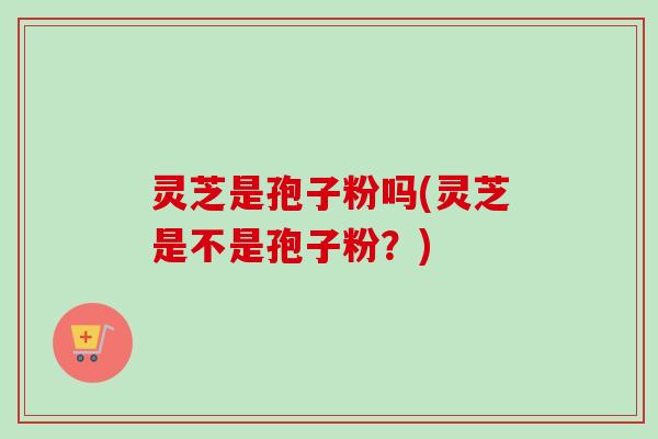 灵芝是孢子粉吗(灵芝是不是孢子粉？)