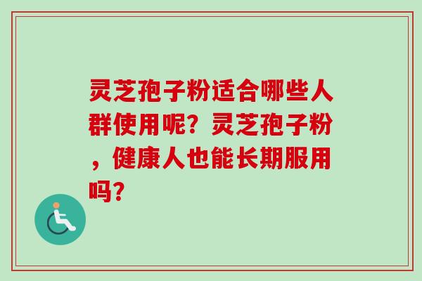 灵芝孢子粉适合哪些人群使用呢？灵芝孢子粉，健康人也能长期服用吗？