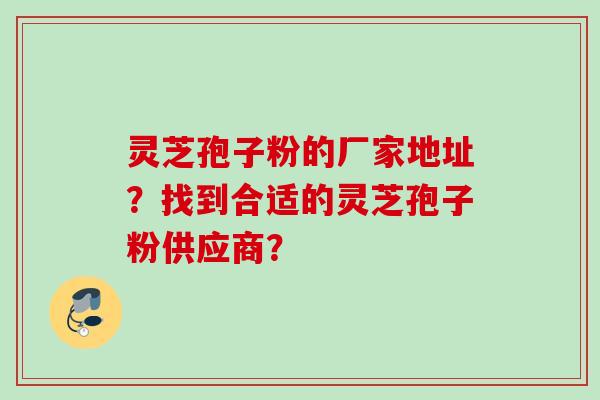 灵芝孢子粉的厂家地址？找到合适的灵芝孢子粉供应商？
