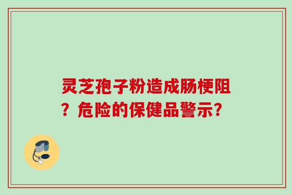 灵芝孢子粉造成肠梗阻?危险的保健品警示? 灵芝孢子粉造成肠梗阻?危险的保健品警示?