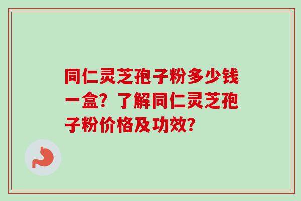 同仁灵芝孢子粉多少钱一盒？了解同仁灵芝孢子粉价格及功效？
