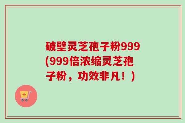 破壁灵芝孢子粉999(999倍浓缩灵芝孢子粉，功效非凡！)