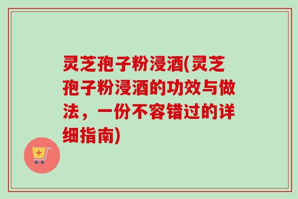 灵芝孢子粉浸酒(灵芝孢子粉浸酒的功效与做法，一份不容错过的详细指南)