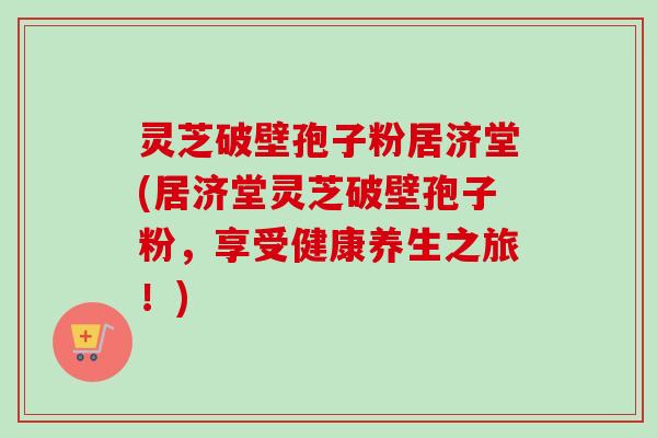 灵芝破壁孢子粉居济堂(居济堂灵芝破壁孢子粉，享受健康养生之旅！)