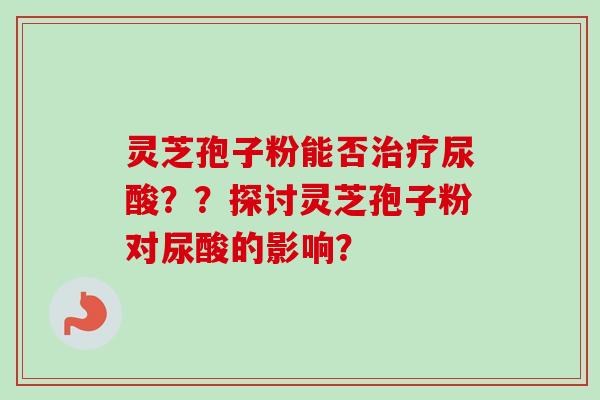灵芝孢子粉能否治疗尿酸？？探讨灵芝孢子粉对尿酸的影响？