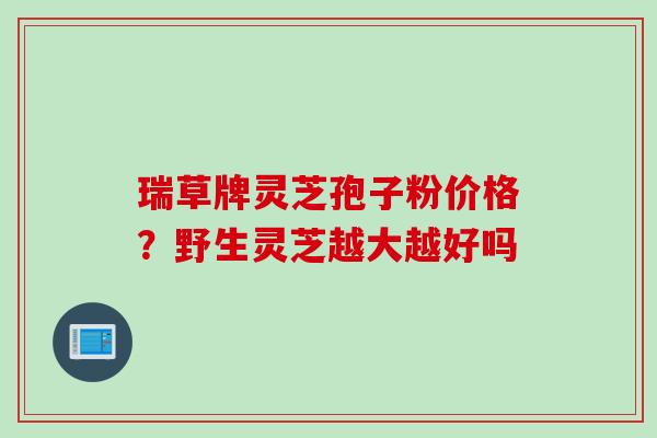 瑞草牌灵芝孢子粉价格？野生灵芝越大越好吗
