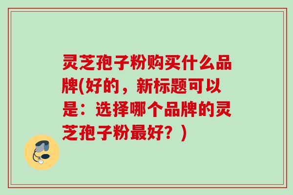 灵芝孢子粉购买什么品牌(好的，新标题可以是：选择哪个品牌的灵芝孢子粉最好？)