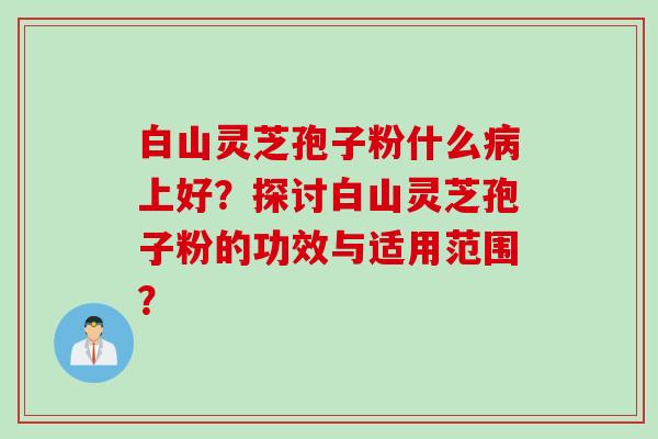 白山灵芝孢子粉什么病上好？探讨白山灵芝孢子粉的功效与适用范围？
