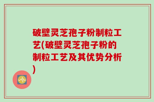 破壁灵芝孢子粉制粒工艺(破壁灵芝孢子粉的制粒工艺及其优势分析)