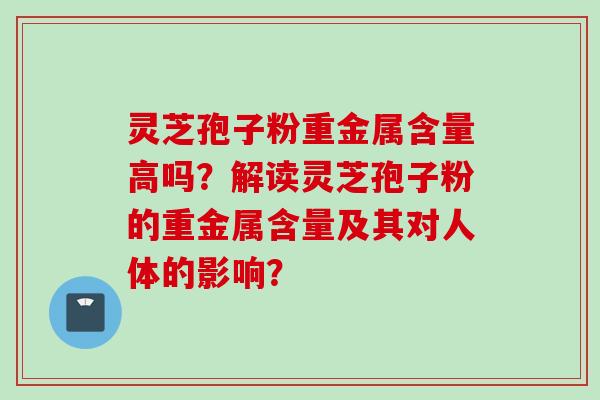 灵芝孢子粉重金属含量高吗？解读灵芝孢子粉的重金属含量及其对人体的影响？