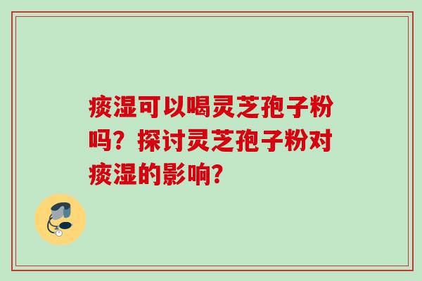 痰湿可以喝灵芝孢子粉吗?探讨灵芝孢子粉对痰湿的影响? 痰湿可以喝灵芝孢子粉吗?探讨灵芝孢子粉对痰湿的影响?