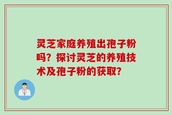 灵芝家庭养殖出孢子粉吗？探讨灵芝的养殖技术及孢子粉的获取？