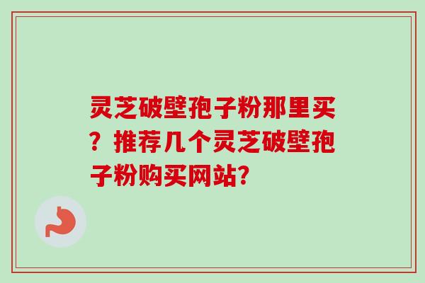 灵芝破壁孢子粉那里买？推荐几个灵芝破壁孢子粉购买网站？