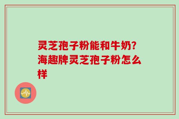 灵芝孢子粉能和牛奶？海趣牌灵芝孢子粉怎么样