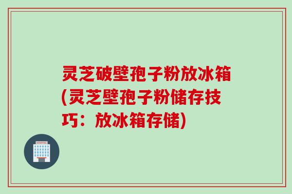灵芝破壁孢子粉放冰箱(灵芝壁孢子粉储存技巧：放冰箱存储)