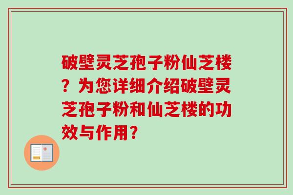破壁灵芝孢子粉仙芝楼？为您详细介绍破壁灵芝孢子粉和仙芝楼的功效与作用？