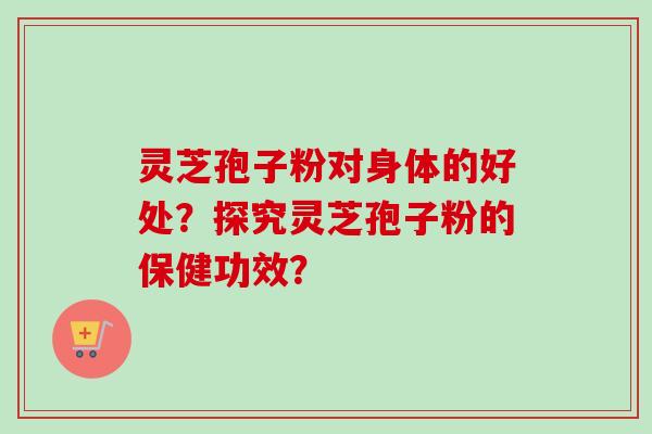 灵芝孢子粉对身体的好处？探究灵芝孢子粉的保健功效？
