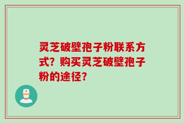 灵芝破壁孢子粉联系方式？购买灵芝破壁孢子粉的途径？