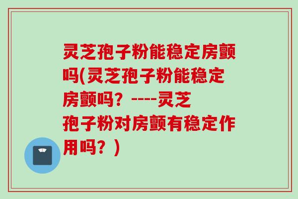 灵芝孢子粉能稳定房颤吗(灵芝孢子粉能稳定房颤吗？----灵芝孢子粉对房颤有稳定作用吗？)