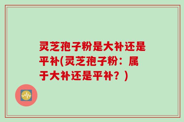 灵芝孢子粉是大补还是平补(灵芝孢子粉：属于大补还是平补？)