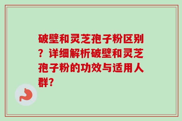 破壁和灵芝孢子粉区别？详细解析破壁和灵芝孢子粉的功效与适用人群？