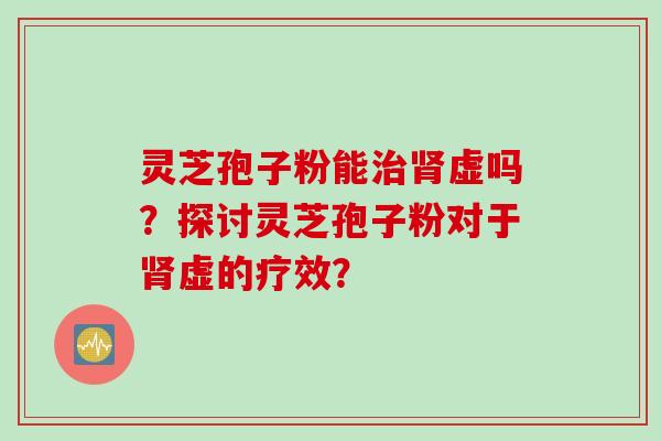 灵芝孢子粉能治肾虚吗？探讨灵芝孢子粉对于肾虚的疗效？